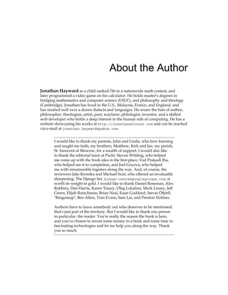 About the Author
Jonathan Hayward as a child ranked 7th in a nationwide math contest, and
later programmed a video game on his calculator. He holds master's degrees in
bridging mathematics and computer science (UIUC), and philosophy and theology
(Cambridge). Jonathan has lived in the U.S., Malaysia, France, and England, and
has studied well over a dozen dialects and languages. He wears the hats of author,
philosopher, theologian, artist, poet, wayfarer, philologist, inventor, and a skilled
web developer who holds a deep interest in the human side of computing. He has a
website showcasing his works at http://JonathansCorner.com and can be reached
via e-mail at jonathan.hayward@pobox.com.
I would like to thank my parents, John and Linda, who love learning
and taught me faith, my brothers, Matthew, Kirk and Joe, my parish,
St. Innocent of Moscow, for a wealth of support. I would also like
to thank the editorial team at Packt: Steven Wilding, who helped
me come up with the book idea in the first place, Ved Prakash Jha,
who helped see it to completion, and Joel Goyeva, who helped
me with innumerable logistics along the way. And, of course, the
reviewers Jake Kronika and Michael Szul, who offered an invaluable
sharpening. The Django list, django-users@googlegroups.com, is
worth its weight in gold. I would like to thank Daniel Roseman, Alex
Robbins, Dan Harris, Karen Tracey, Oleg Lokalma, Mark Linsey, Jeff
Green, Elijah Rutschman, Brian Neal, Euan Goddard, Sævar Öfjörð,
"Ringemup", Ben Atkin, Tom Evans, Sam Lai, and Preston Holmes.
Authors have to leave somebody out who deserves to be mentioned;
that's just part of the territory. But I would like to thank one person
in particular: the reader. You're really the reason the book is here,
and you've chosen to invest some money in a book and some time in
fascinating technologies and let me help you along the way. Thank
you so much.
 