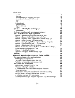 Table of Contents
[ ii ]
dataFilter 43
dataType 43
error(XMLHttpRequest, textStatus, errorThrown) 44
success(data, textStatus, XMLHttpRequest) 44
type 44
url 44
$.aj0axSetup() 45
Sample invocation 45
$.get() and $.post() 45
.load() 46
jQuery as a virtual higher-level language 48
The selectors 48
A closure-based example to measure clock skew 52
Case study: A more in-depth application 56
Chapter 3: Validating Form Input on the Server Side 56
Chapter 4: Server-side Database Search with Ajax 56
Chapter 5: Signing Up and Logging into a Website Using Ajax 57
Chapter 6: jQuery In-place Editing Using Ajax 57
Chapter 7: Using jQuery UI Autocomplete in Django Templates 57
Chapter 8: Django ModelForm: a CSS Makeover 57
Chapter 9: Database and Search Handling 57
Chapter 10: Tinkering Around: Bugfixes, Friendlier Password Input,
and a Directory That Tells Local Time 58
Chapter 11: Usability for Hackers 58
Appendix: Debugging Hard JavaScript Bugs 58
Summary 58
Chapter 3: Validating Form Input on the Server Side 61
The standard lecture: low-level validation 62
Matching regular expressions 62
You cannot guarantee absolutely valid data 63
Validating can detect (some) malicious input 63
The Django way of validation 64
Django gives you some things for free 64
The steps in Django's validation 65
A more sensible and cruelty-free approach to validation 66
Things get murkier 67
The zero-one-infinity rule: a cardinal rule of thumb in usability 68
An improvement on Django's advertised approach 68
A validation example: GPS coordinates 70
Avoiding error messages that point fingers and say, "You're wrong!" 71
 