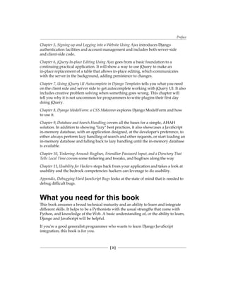 Preface
[  ]
Chapter 5, Signing-up and Logging into a Website Using Ajax introduces Django
authentication facilities and account management and includes both server-side
and client-side code.
Chapter 6, jQuery In-place Editing Using Ajax goes from a basic foundation to a
continuing practical application. It will show a way to use jQuery to make an
in-place replacement of a table that allows in-place editing, which communicates
with the server in the background, adding persistence to changes.
Chapter 7, Using jQuery UI Autocomplete in Django Templates tells you what you need
on the client side and server side to get autocomplete working with jQuery UI. It also
includes creative problem solving when something goes wrong. This chapter will
tell you why it is not uncommon for programmers to write plugins their first day
doing jQuery.
Chapter 8, Django ModelForm: a CSS Makeover explores Django ModelForm and how
to use it.
Chapter 9, Database and Search Handling covers all the bases for a simple, AHAH
solution. In addition to showing lazy best practices, it also showcases a JavaScript
in-memory database, with an application designed, at the developer's preference, to
either always perform lazy handling of search and other requests, or start loading an
in-memory database and falling back to lazy handling until the in-memory database
is available.
Chapter 10, Tinkering Around: Bugfixes, Friendlier Password Input, and a Directory That
Tells Local Time covers some tinkering and tweaks, and bugfixes along the way
Chapter 11, Usability for Hackers steps back from your application and takes a look at
usability and the bedrock competencies hackers can leverage to do usability.
Appendix, Debugging Hard JavaScript Bugs looks at the state of mind that is needed to
debug difficult bugs.
What you need for this book
This book assumes a broad technical maturity and an ability to learn and integrate
different skills. It helps to be a Pythonista with the usual strengths that come with
Python, and knowledge of the Web. A basic understanding of, or the ability to learn,
Django and JavaScript will be helpful.
If you're a good generalist programmer who wants to learn Django JavaScript
integration, this book is for you.
 