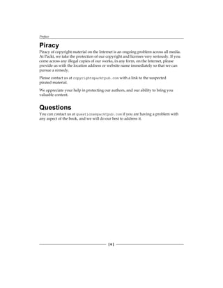 Preface
[  ]
Piracy
Piracy of copyright material on the Internet is an ongoing problem across all media.
At Packt, we take the protection of our copyright and licenses very seriously. If you
come across any illegal copies of our works, in any form, on the Internet, please
provide us with the location address or website name immediately so that we can
pursue a remedy.
Please contact us at copyright@packtpub.com with a link to the suspected
pirated material.
We appreciate your help in protecting our authors, and our ability to bring you
valuable content.
Questions
You can contact us at questions@packtpub.com if you are having a problem with
any aspect of the book, and we will do our best to address it.
 