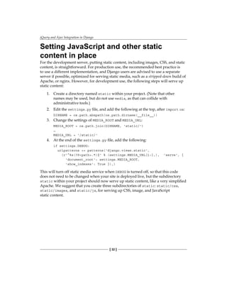 jQuery and Ajax Integration in Django
[ 32 ]
Setting JavaScript and other static
content in place
For the development server, putting static content, including images, CSS, and static
content, is straightforward. For production use, the recommended best practice is
to use a different implementation, and Django users are advised to use a separate
server if possible, optimized for serving static media, such as a stripped-down build of
Apache, or nginx. However, for development use, the following steps will serve up
static content:
1. Create a directory named static within your project. (Note that other
names may be used, but do not use media, as that can collide with
administrative tools.)
2. Edit the settings.py file, and add the following at the top, after import os:
DIRNAME = os.path.abspath(os.path.dirname(__file__))
3. Change the settings of MEDIA_ROOT and MEDIA_URL:
MEDIA_ROOT = os.path.join(DIRNAME, 'static/')
…
MEDIA_URL = '/static/'
4. At the end of the settings.py file, add the following:
if settings.DEBUG:
urlpatterns += patterns('django.views.static',
(r'^%s(?Ppath.*)$' % (settings.MEDIA_URL[1:],), 'serve', {
'document_root': settings.MEDIA_ROOT,
'show_indexes': True }),)
This will turn off static media service when DEBUG is turned off, so that this code
does not need to be changed when your site is deployed live, but the subdirectory
static within your project should now serve up static content, like a very simplified
Apache. We suggest that you create three subdirectories of static: static/css,
static/images, and static/js, for serving up CSS, image, and JavaScript
static content.
 