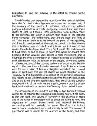 Legislature to take the initiative in the effort to resume specie
payments.
The difficulties that impede the reduction of the national liabilities
lie in the fact that such obligations are a part, and a large part, of
the currency of the country. To withdraw that currency without
giving a substitute is to create stringency, burden trade, and invite
chaos: at least, so it seems. These obligations, so far as they relate
to the currency, are larger in amount than those of the national
banks combined; and furthermore, they are the head and front of
all. They are so large as to be beyond the point of manageability,
and I would therefore reduce them within control. It is their volume
that puts them beyond control, and it is our want of control that
causes them to be depreciated. Thus, Sir, I would offer inducements
to fund them, or part of them, in bonds that would be sought after
because of their valuable uses beyond a mere investment, and to
neutralize the evils of contraction of Treasury liabilities by authorizing
their assumption, with the consent of the people, by various parties
in different sections of the country, each one of whom would be fully
equal to the task thus voluntarily assumed. I would issue a bank-
note for every dollar of Treasury obligation cancelled; but I would
issue no bank-note that did not absorb an equal obligation of the
Treasury. By this distribution of a portion of the demand obligations
you restore to the Government the full ability to meet the remainder;
and at the same time the people know, that, so far as the currency
goes,—and it is of this only we are treating,—every promise of any
bank has its ultimate recourse in the Treasury of the United States.
The absorption of one hundred and fifty or two hundred millions
cannot fail to enhance the remaining legal-tender nearly, if not quite,
to par with gold. The volume of currency in the channels of trade
and in the hands of the people will be about the same as now. The
aggregate of United States notes and national bank-notes
outstanding will be precisely the same. Therefore the indirect
contraction so much dwelt upon will scarcely be felt. The volume of
greenbacks will be ample for the reserves of the banks, and their
 