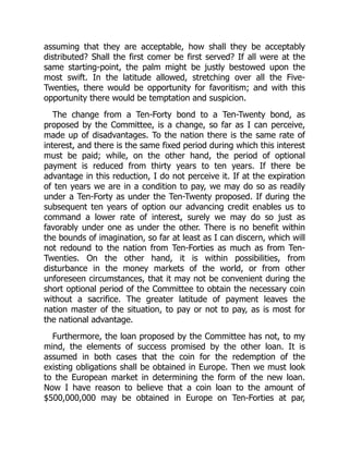 assuming that they are acceptable, how shall they be acceptably
distributed? Shall the first comer be first served? If all were at the
same starting-point, the palm might be justly bestowed upon the
most swift. In the latitude allowed, stretching over all the Five-
Twenties, there would be opportunity for favoritism; and with this
opportunity there would be temptation and suspicion.
The change from a Ten-Forty bond to a Ten-Twenty bond, as
proposed by the Committee, is a change, so far as I can perceive,
made up of disadvantages. To the nation there is the same rate of
interest, and there is the same fixed period during which this interest
must be paid; while, on the other hand, the period of optional
payment is reduced from thirty years to ten years. If there be
advantage in this reduction, I do not perceive it. If at the expiration
of ten years we are in a condition to pay, we may do so as readily
under a Ten-Forty as under the Ten-Twenty proposed. If during the
subsequent ten years of option our advancing credit enables us to
command a lower rate of interest, surely we may do so just as
favorably under one as under the other. There is no benefit within
the bounds of imagination, so far at least as I can discern, which will
not redound to the nation from Ten-Forties as much as from Ten-
Twenties. On the other hand, it is within possibilities, from
disturbance in the money markets of the world, or from other
unforeseen circumstances, that it may not be convenient during the
short optional period of the Committee to obtain the necessary coin
without a sacrifice. The greater latitude of payment leaves the
nation master of the situation, to pay or not to pay, as is most for
the national advantage.
Furthermore, the loan proposed by the Committee has not, to my
mind, the elements of success promised by the other loan. It is
assumed in both cases that the coin for the redemption of the
existing obligations shall be obtained in Europe. Then we must look
to the European market in determining the form of the new loan.
Now I have reason to believe that a coin loan to the amount of
$500,000,000 may be obtained in Europe on Ten-Forties at par,
 