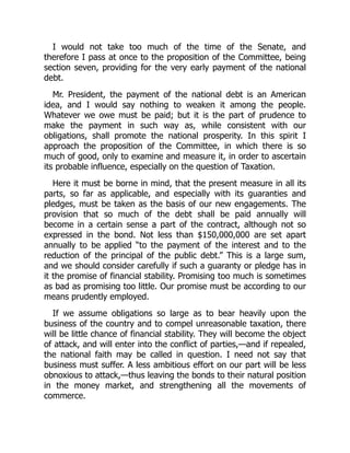 I would not take too much of the time of the Senate, and
therefore I pass at once to the proposition of the Committee, being
section seven, providing for the very early payment of the national
debt.
Mr. President, the payment of the national debt is an American
idea, and I would say nothing to weaken it among the people.
Whatever we owe must be paid; but it is the part of prudence to
make the payment in such way as, while consistent with our
obligations, shall promote the national prosperity. In this spirit I
approach the proposition of the Committee, in which there is so
much of good, only to examine and measure it, in order to ascertain
its probable influence, especially on the question of Taxation.
Here it must be borne in mind, that the present measure in all its
parts, so far as applicable, and especially with its guaranties and
pledges, must be taken as the basis of our new engagements. The
provision that so much of the debt shall be paid annually will
become in a certain sense a part of the contract, although not so
expressed in the bond. Not less than $150,000,000 are set apart
annually to be applied “to the payment of the interest and to the
reduction of the principal of the public debt.” This is a large sum,
and we should consider carefully if such a guaranty or pledge has in
it the promise of financial stability. Promising too much is sometimes
as bad as promising too little. Our promise must be according to our
means prudently employed.
If we assume obligations so large as to bear heavily upon the
business of the country and to compel unreasonable taxation, there
will be little chance of financial stability. They will become the object
of attack, and will enter into the conflict of parties,—and if repealed,
the national faith may be called in question. I need not say that
business must suffer. A less ambitious effort on our part will be less
obnoxious to attack,—thus leaving the bonds to their natural position
in the money market, and strengthening all the movements of
commerce.
 