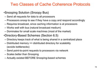 14
Two Classes of Cache Coherence Protocols
•Snooping Solution (Snoopy Bus)
– Send all requests for data to all processors
– Processors snoop to see if they have a copy and respond accordingly
– Requires broadcast, since caching information is at processors
– Works well with bus (natural broadcast medium)
– Dominates for small scale machines (most of the market)
•Directory-Based Schemes (Section 6.5)
– Directory keeps track of what is being shared in a centralized place
– Distributed memory => distributed directory for scalability
(avoids bottlenecks)
– Send point-to-point requests to processors via network
– Scales better than Snooping
– Actually existed BEFORE Snooping-based schemes
 
