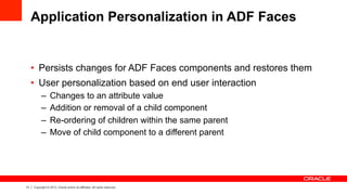 13 Copyright © 2013, Oracle and/or its affiliates. All rights reserved.
Application Personalization in ADF Faces
•  Persists changes for ADF Faces components and restores them
•  User personalization based on end user interaction
–  Changes to an attribute value
–  Addition or removal of a child component
–  Re-ordering of children within the same parent
–  Move of child component to a different parent
 
