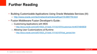 37 Copyright © 2013, Oracle and/or its affiliates. All rights reserved.
Further Reading
•  Building Customizable Applications Using Oracle Metadata Services (III)
–  http://www.oracle.com/technetwork/articles/adf/part10-085778.html
•  Fusion Middleware Fusion Developer's Guide :
–  Customizing Applications with MDS
•  http://docs.oracle.com/cd/E15523_01/web.1111/b31974/customize.htm#CFHBABEB
–  Allowing User Customizations at Runtime
•  http://docs.oracle.com/cd/E15523_01/web.1111/b31974/ad_persist.htm
 