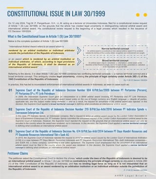 CONSTITUTIONAL ISSUE IN LAW 30/1999
A H R P L e g a l B r i e f
What is the Constitutional Issue in Article 1 (9) Law 30/1999?
Petitioner Claims
The petitioner asked the Constitutional Court to declare the phrase “which under the laws of the Republic of Indonesia is deemed to be
an international arbitral award” in Article 1 (9) Law 30/1999 as contradictory the principle of legal certainty as stipulated in Article 28D
(1) of the 1945 Constitution of the Republic of Indonesia, and has no binding legal force as long as it is not interpreted that an
international arbitral award is an award rendered by an arbitration institution or an individual arbitrator outside the jurisdiction of
the Republic of Indonesia.
Referring to the above, it is clear Article 1 (9) Law 30/1999 combines two conflicting territorial concepts — a narrow territorial concept and a
broad territorial concept. This ambiguity creates legal uncertainty, violating the principle of legal certainty under Article 28D (1) of the
1945 Constitution of the Republic of Indonesia.
In practice, this has led to inconsistent enforcement of international arbitral awards in Indonesia, as seen in cases such as:
Supreme Court of the Republic of Indonesia Decision Number 904 K/Pdt.Sus/2009 between PT Pertamina (Persero),
PT Pertamina EP v. PT Lirik Petroleum
In 2009, the Indonesian Supreme Court gave an interpretation to a BANI arbitral award involving PT Pertamina and PT Lirik Petroleum,
controversially classifying it as an international award based solely on the use of foreign currency and English language — despite all parties,
applicable law, and the subject matter being domestic — and as a result, the request for annulment of the arbitral award was rejected. In this
decision, the Supreme Court applied a broad territorial concept in defining what constitutes an international arbitral award.
Supreme Court of the Republic of Indonesia Decision Number 219 B/Pdt.Sus-Arbt/2016 between PT Indiratex Spindo v.
Everseason Enterprises Ltd.
In this case, PT Indiratex Spindo, an Indonesian company, filed a request to annul an arbitral award issued by the London Cotton Association in
favor of Everseason Enterprises Ltd. PT Indiratex Spindo submitted the annulment request of the London Cotton Association’s arbitral award to the
Supreme Court of Indonesia. However, the Supreme Court rejected the request on the grounds that an international arbitral award can only be
annulled in the country where the award was rendered, not in Indonesia. In this decision, the Supreme Court applied a narrow territorial concept
in defining what constitutes an international arbitral award.
Supreme Court of the Republic of Indonesia Decision No. 674 B/Pdt.Sus-Arbt/2014 between PT Daya Mandiri Resources and
PT Dayaindo Resources International Tbk v Suek AG
In 2014, the Supreme Court of Indonesia rejected the request to annul an arbitral award issued by the London Court of International Arbitration
(LCIA) in a case between PT Daya Mandiri Resources Indonesia and PT Dayaindo Resources International Tbk—both Indonesian companies—
and SUEK AG, a Swiss company, concerning a coal sales agreement. The Supreme Court emphasized that the annulment of an international
arbitral award must be filed in the country where the award was rendered. In this decision, the Supreme Court applied a narrow territorial
concept in defining what constitutes an international arbitral award.
Below is the complete quotation of Article 1 (9) Law 30/1999:
“International Arbitral Award refers to an award which is
01
02
03
On 12 July 2024, Togi M. P. Pangaribuan, S.H., LL.M. acting as a lecturer at Universitas Indonesia, filed for a constitutional review request
of Article 1 (9) Law 30/1999, on the grounds that the article has created legal uncertainty in distinguishing national arbitral award and
international arbitral award. His constitutional review request is the beginning of a legal process which resulted in the issuance of
CC Decision 100/2024.
Pg 17-26 CC Decision 100/2024
rendered by an arbitral institution or individual arbitrator
outside the jurisdiction of the Republic of Indonesia,
or an award which is rendered by an arbitral institution or
individual arbitrator, of which, according to legal provisions
of the Republic of Indonesia, it shall be deemed as an
international arbitral award.”
Narrow territorial concept
An arbitral award is considered an international arbitral award if it is rendered
outside the territory of the country where recognition and enforcement are sought.
Broad territorial concept
An arbitral award may be considered an international arbitral award at the
discretion of the Panel of Judges, due to the lack of clear parameters or indicators
in the Elucidation of Law 30/1999.
P. 17-26 CC Decision 100/2024
 