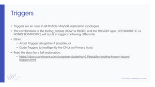Triggers
• Triggers are an issue in all MySQL<>MySQL replication topologies
• The combination of the binlog_format (ROW vs MIXED) and the TRIGGER type (DETERMINISTIC vs
NONDETERMINISTIC) will result in triggers behaving differently.
• Either:
• Avoid Triggers altogether if possible, or
• Code Triggers to intelligently fire ONLY on Primary hosts
• Read the docs for a full explanation:
• https://docs.continuent.com/tungsten-clustering-6.1/troubleshooting-known-issues-
triggers.html
 