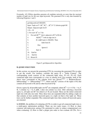 International Journal of Computer Science, Engineering and Information Technology (IJCSEIT), Vol.2, No.6, December 2012
22
Eventually, AT_CNGen algorithm generates all candidate networks no more than the maximal
number of tuple sets for the user input keywords. The generated CNs is only data bounded by
following Properties 1 and 2.
Figure 9. getAdjancentList Algorithm
6. QUERY EXECUTION
In this section, we present the generating CTTs by executing the generated CNs in order
to get the results. For instance, consider the query Q = “Jinlin Content”. The
corresponding result consists of the connected tuple trees: P1→I1, P1→I2. Each
connected tuple trees corresponds to a tree at schema level. For example, both of the
above trees correspond to the schema level tree Person{Jinlin}
→ Relation-Person-
InProceeding{}
← InProceeding{Content}
, where each Ri
K
consists of the tuples of Ri that
contain all keywords of K and no other keyword of Q.
Given a query Q, all possible tuple sets Ri
K
are computed, where Ri
K
= {t | t Є Ri∧∀wk Є
K, t contains wk∧∀wj Є QK, t does not contain wj} [12]. After selecting a keyword
query wl, all tuple sets Ri
K
for which wl Є K are located. These are the initial connected
tuple tree with only one node. Then, these trees are expanded either by adding a tuple set
that contains at least another keyword query or a tuple set that is free tuple set. These
trees can be further expanded. The connected tuple trees that contain all keywords query
are returned.
In RDBMS, the problem of evaluating all CNs in order to get all connected tuple trees is
a multi-query optimization problem. There are two main issues: (1) How to share
common sub-expressions among CNs generated in order to reduce computational cost
when evaluating. (2) How to find a proper join order to fast evaluate all CNs. For a
getAdjacentList(T,MAXN)
Input: Tuple set T: {R1
N
, R2
N
,…,Ri
N
} Є T, Schema graph SG
Output: Adjacent tuple list D
1.D ← Φ
2. For each Ri
N
in T do
3. For each Rj
NorF
that is adjacent to Ri
N
in SG do
4. Add Rj
Nor F
with an edge into d.
5. If ( d ∉D and d < MAXN) Then
6. Add d into D.
7. Else
8. Ignore d.
9. End if
10. End for
11. End for
12. Return D.
 
