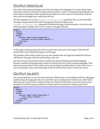 Output (writeln)
One of the most important things to do when learning a new language is to master basic input
and output which is why hello world has become almost a cliché in programming textbooks. For
Javascript you need three hello worlds because there are three ways to communicate with the
user, each increasingly more useful than the last.
The first method is to use the document.writeln(string) command. This can be used while
the page is being constructed. After the page has finished loading a new
document.writeln(string) command will delete the page in most browsers, so use this only
while the page is loading. Here's how a simple web-page will look...
<html>
  <head>
  </head>
  <body>
     <script type='text/javascript'>
         document.writeln('Hello World!');
     </script>
  </body>
</html>


As the page is loading, Javascript will encounter this script and it will output "Hello World!"
exactly where the script block appears on the page.
The problem with writeln is that if you use this method after the page has loaded the browser
will destroy the page and start constructing a new one.
For the most part, document.writeln is useful only when teaching yourself the language.
Dynamic content during page load is better served by the server-side scripting languages. That
said, document.writeln is very useful in pre-processing forms before they're sent to the server --
you can basically create a new web-page on the fly without the need to contact the server.


Output (alert)
The second method is to use a browser alert box. While these are incredibly useful for debugging
(and learning the language), they are a horrible way to communicate with the user. Alert boxes
will stop your scripts from running until the user clicks the OK button, and it has all the charm
and grace of all those pop-up windows everyone spent so many years trying to get rid of!
<html>
  <head>
  </head>
  <body>
     <script type='text/javascript'>
         alert('Hello World!');
     </script>
  </body>
</html>




Essential Javascript – A Javascript Tutorial                                            Page 3 of 22
 