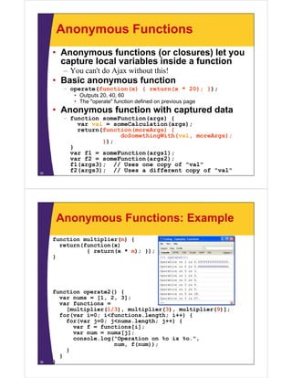 Anonymous Functions
     • Anonymous functions (or closures) let you
       capture local variables inside a function
        – You can't do Ajax without this!
     • Basic anonymous function
        – operate(function(x) { return(x * 20); });
           • Outputs 20, 40, 60
           • The "operate" function defined on previous page
     • Anonymous f
                 function with captured data
        – function someFunction(args) {
            var val = someCalculation(args);
            return(function(moreArgs) {
                        doSomethingWith(val, moreArgs);
                   });
          }
          var f1 = someFunction(args1);
          var f2 = someFunction(args2);
          f1(args3); // Uses one copy of "val"
35
          f2(args3); // Uses a different copy of "val"




      Anonymous Functions: Example
     function multiplier(m) {
       return(function(x)
               { return(x * m); });
     }




     function operate2() {
       var nums = [1, 2, 3];
       var functions =
         [multiplier(1/3), multiplier(3), multiplier(9)];
       for(var i=0; i<functions.length; i++) {
         for(var j=0; j<nums.length; j++) {
           var f = functions[i];
           var num = nums[j];
           console.log("Operation on %o is %o.",
                     g   p
                       num, f(num));
         }
       }
36   }
 