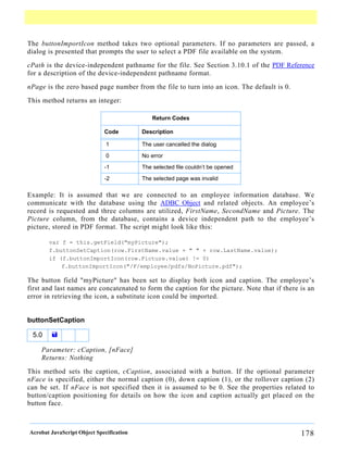 The buttonImportIcon method takes two optional parameters. If no parameters are passed, a
dialog is presented that prompts the user to select a PDF file available on the system.

cPath is the device-independent pathname for the file. See Section 3.10.1 of the PDF Reference
for a description of the device-independent pathname format.

nPage is the zero based page number from the file to turn into an icon. The default is 0.

This method returns an integer:

                                              Return Codes

                             Code         Description

                              1           The user cancelled the dialog

                              0           No error

                             -1           The selected file couldn’t be opened

                             -2           The selected page was invalid

Example: It is assumed that we are connected to an employee information database. We
communicate with the database using the ADBC Object and related objects. An employee’s
record is requested and three columns are utilized, FirstName, SecondName and Picture. The
Picture column, from the database, contains a device independent path to the employee’s
picture, stored in PDF format. The script might look like this:

       var f = this.getField("myPicture");
       f.buttonSetCaption(row.FirstName.value + " " + row.LastName.value);
       if (f.buttonImportIcon(row.Picture.value) != 0)
           f.buttonImportIcon("/F/employee/pdfs/NoPicture.pdf");

The button field "myPicture" has been set to display both icon and caption. The employee’s
first and last names are concatenated to form the caption for the picture. Note that if there is an
error in retrieving the icon, a substitute icon could be imported.


buttonSetCaption

 5.0    =

    Parameter: cCaption, [nFace]
    Returns: Nothing

This method sets the caption, cCaption, associated with a button. If the optional parameter
nFace is specified, either the normal caption (0), down caption (1), or the rollover caption (2)
can be set. If nFace is not specified then it is assumed to be 0. See the properties related to
button/caption positioning for details on how the icon and caption actually get placed on the
button face.



Acrobat JavaScript Object Specification                                                       178
 