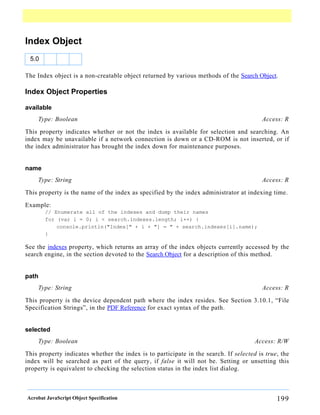 Index Object
 5.0

The Index object is a non-creatable object returned by various methods of the Search Object.

Index Object Properties

available
    Type: Boolean                                                                        Access: R

This property indicates whether or not the index is available for selection and searching. An
index may be unavailable if a network connection is down or a CD-ROM is not inserted, or if
the index administrator has brought the index down for maintenance purposes.


name
    Type: String                                                                         Access: R

This property is the name of the index as specified by the index administrator at indexing time.

Example:
       // Enumerate all of the indexes and dump their names
       for (var i = 0; i < search.indexes.length; i++) {
           console.println("Index[" + i + "] = " + search.indexes[i].name);
       }

See the indexes property, which returns an array of the index objects currently accessed by the
search engine, in the section devoted to the Search Object for a description of this method.


path
    Type: String                                                                         Access: R

This property is the device dependent path where the index resides. See Section 3.10.1, “File
Specification Strings”, in the PDF Reference for exact syntax of the path.


selected
    Type: Boolean                                                                     Access: R/W

This property indicates whether the index is to participate in the search. If selected is true, the
index will be searched as part of the query, if false it will not be. Setting or unsetting this
property is equivalent to checking the selection status in the index list dialog.



Acrobat JavaScript Object Specification                                                       199
 
