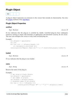 PlugIn Object
 5.0

A plug-in object represents an extension to the viewer that extends its functionality. See also
the plugIns method of the App Object.

PlugIn Object Properties

certified
    Type: Boolean                                                                    Access: R

If true indicates that the plug-in is certified by Adobe. Certified plug-ins have undergone
extensive testing to ensure that breaches in application and document security do not occur.
The user can configure the viewer to only load certified plug-ins.

Example:
       var aPlugins = app.plugIns;
       var j=0;
       for (var i=0; i < aPlugins.length; i++)
           if (!aPlugins[i].certified) j++;
       console.println("Report: There are " + j + " uncertified plugins loaded.");



loaded
    Type: Boolean                                                                    Access: R

If true indicates that the plug-in was loaded.


name
    Type: String                                                                     Access: R

Returns the name of the plug-in.

Example:
       // get array of PlugIn Objects
       var aPlugins = app.plugIns;
       // get number of plugins
       var nPlugins = aPlugins.length;
       // enumerate names of all plugins
       for (var i = 0; i < nPlugins; i++)
                 console.println("Plugin #" + i + " is " + aPlugins[i].name);




Acrobat JavaScript Object Specification                                                   200
 
