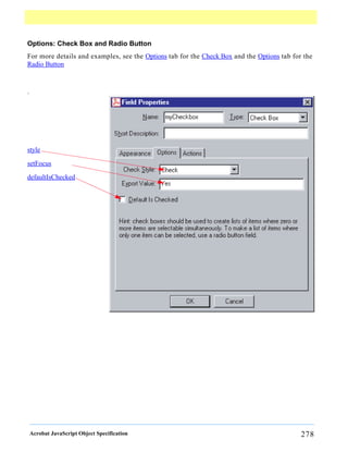 Options: Check Box and Radio Button
For more details and examples, see the Options tab for the Check Box and the Options tab for the
Radio Button



.




style
setFocus

defaultIsChecked




    Acrobat JavaScript Object Specification                                                 278
 