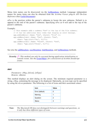 Menu item names can be discovered via the listMenuItems method. Language independent
names for menu items can also be obtained from the Acrobat Viewer plug-in API On-Line
Reference (See Useful Documents).
nPos is the position within the parent’s submenu to locate the new submenu. Default is to
append to the end of the parent’s submenu. Specifying nPos as 0 will add to the top of the
parent’s submenu.

Example:
        // This example adds a submenu "One" to the top of the File submenu.
        // It has two additional menu items that display an alert message.
        app.addSubMenu({ cName: "One", cParent: "File" });
        app.addMenuItem({ cName: "Two", cParent: "One",
            cExec: "app.alert('Two', 3);"});
        app.addMenuItem({ cName: "Three", cParent: "One",
            cExec: "app.alert('Three', 3);"});


See also the addMenuItem, execMenuItem, hideMenuItem, and listMenuItems methods.


  Security B: This method can only be executed during application initialization or
           console events. See the Event Object for a discussion of Acrobat JavaScript
           events.



alert
    Parameters: cMsg, [nIcon], [nType]
    Returns: nButton

This method displays an alert dialog on the screen. The minimum required parameter is a
string, cMsg, containing the message to be displayed. Optionally, an icon type can be specified
by using the nIcon parameter. The following is a list of icons and their associated values:

                                      Icon              Value

                                      Error (default)   0

                                      Warning           1

                                      Question          2

                                      Status            3



  Note:     The Macintosh OS does not distinguish between warnings and questions, so
            it only has three different types of icons.




Acrobat JavaScript Object Specification                                                     69
 