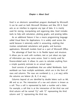 Chapter 1: About Excel
Excel is an electronic spreadsheet program developed by Microsoft.
It can be used on both Microsoft Windows and Mac OS X. Excel
acts as an interface to organize any type of data. It is mainly
used for storing, manipulating and organizing data. Excel includes
tools to help with calculation, plotting graphs, and pivoting tables.
As an additional feature it has a macro programming language
called Visual Basic for Applications. It is widely used across the
world because it extremely useful in accounting, anything that
involves complicated calculations and graphs, and business
applications. Microsoft markets Excel as a part of Microsoft Oﬃce.
The advantage of Excel lies in its ﬂexible layout and structure.
It allows you to work with numbers, text or just about any type
of information you may come across. Excel is mainly used for
ﬁnance-related work. It allows its users to calculate anything from
a simple quarterly estimate to an annual report.
Excel consists of spreadsheets that are called Workbooks. Each
workbook can have multiple worksheets, which are in the form of
rows and columns. The rows are numbered (1, 2, 3 et seq.) while
the columns are letterer (A, B, C et seq.).
Columns beyond 26 are identiﬁed by double letters such as AA,
AB and so on. The intersection of a row and column is known as
a cell. Thus a cell is represented by both a number and a letter.
For example, a cell that is at the intersection of the third row and
third column will be named “C3” with “C” representing the third
column and “3” representing the third row.
 