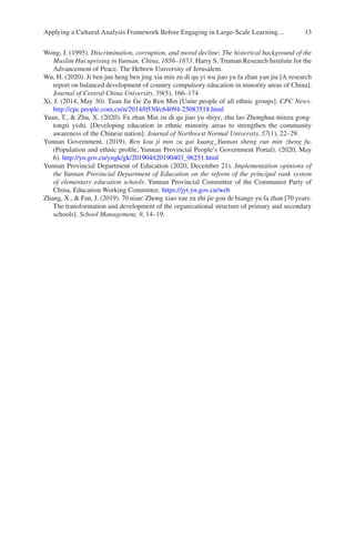 13
Wong, J. (1995). Discrimination, corruption, and moral decline: The historical background of the
Muslim Hui uprising inYunnan, China, 1856–1873. Harry S. Truman Research Institute for the
Advancement of Peace, The Hebrew University of Jerusalem.
Wu, H. (2020). Ji ben jun heng ben jing xia min zu di qu yi wu jiao yu fa zhan yan jiu [A research
report on balanced development of country compulsory education in minority areas of China].
Journal of Central China University, 59(5), 166–174.
Xi, J. (2014, May 30). Tuan Jie Ge Zu Ren Min [Unite people of all ethnic groups]. CPC News.
http://cpc.people.com.cn/n/2014/0530/c64094-­25083518.html
Yuan, T.,  Zhu, X. (2020). Fa zhan Min zu di qu jiao yu shiye, zhu lao Zhonghua minzu gong-
tongti yishi. [Developing education in ethnic minority areas to strengthen the community
awareness of the Chinese nation]. Journal of Northwest Normal University, 57(1), 22–29.
Yunnan Government. (2019). Ren kou ji min zu gai kuang_Yunnan sheng run min zheng fu.
(Population and ethnic profile, Yunnan Provincial People’s Government Portal). (2020, May
6). http://yn.gov.cn/yngk/gk/201904/t20190403_96251.html
Yunnan Provincial Department of Education (2020, December 21). Implementation opinions of
the Yunnan Provincial Department of Education on the reform of the principal rank system
of elementary education schools. Yunnan Provincial Committee of the Communist Party of
China, Education Working Committee. https://jyt.yn.gov.cn/web
Zhang, X.,  Fan, J. (2019). 70 nian: Zhong xiao xue zu zhi jie gou de biange yu fa zhan [70 years:
The transformation and development of the organizational structure of primary and secondary
schools]. School Management, 9, 14–19.
Applying a Cultural Analysis Framework Before Engaging in Large-Scale Learning…
 