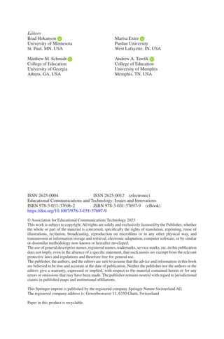 ISSN 2625-0004	    ISSN 2625-0012 (electronic)
Educational Communications and Technology: Issues and Innovations
ISBN 978-3-031-37696-2    ISBN 978-3-031-37697-9 (eBook)
https://doi.org/10.1007/978-3-031-37697-9
© Association for Educational Communications Technology 2023
This work is subject to copyright. All rights are solely and exclusively licensed by the Publisher, whether
the whole or part of the material is concerned, specifically the rights of translation, reprinting, reuse of
illustrations, recitation, broadcasting, reproduction on microfilms or in any other physical way, and
transmission or information storage and retrieval, electronic adaptation, computer software, or by similar
or dissimilar methodology now known or hereafter developed.
The use of general descriptive names, registered names, trademarks, service marks, etc. in this publication
does not imply, even in the absence of a specific statement, that such names are exempt from the relevant
protective laws and regulations and therefore free for general use.
The publisher, the authors, and the editors are safe to assume that the advice and information in this book
are believed to be true and accurate at the date of publication. Neither the publisher nor the authors or the
editors give a warranty, expressed or implied, with respect to the material contained herein or for any
errors or omissions that may have been made. The publisher remains neutral with regard to jurisdictional
claims in published maps and institutional affiliations.
This Springer imprint is published by the registered company Springer Nature Switzerland AG
The registered company address is: Gewerbestrasse 11, 6330 Cham, Switzerland
Paper in this product is recyclable.
Editors
Brad Hokanson
University of Minnesota
St. Paul, MN, USA
Matthew M. Schmidt
College of Education
University of Georgia
Athens, GA, USA
Marisa Exter
Purdue University
West Lafayette, IN, USA
Andrew A. Tawfik
College of Education
University of Memphis
Memphis, TN, USA
 