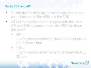 Necto SDK and API
 To add the functionality to Necto you need to use
a combination of the API’s and the SDK
 All Necto Installations are shipped with the latest
API and SDK documentation, the URL’s for these
are below:
 API =
http://<yourservername>/panorama/api/necto-
api-reference.htm
 SDK =
http://<yourservername/panorama/api/necto_S
DK.htm
 