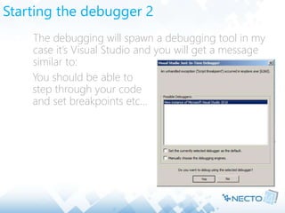 Starting the debugger 2
 The debugging will spawn a debugging tool in my
case it’s Visual Studio and you will get a message
similar to:
 You should be able to
step through your code
and set breakpoints etc…
 