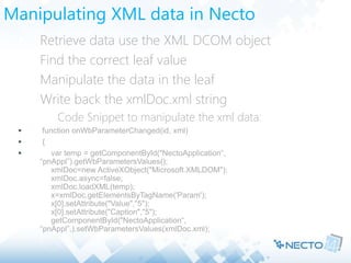 Manipulating XML data in Necto
 Retrieve data use the XML DCOM object
 Find the correct leaf value
 Manipulate the data in the leaf
 Write back the xmlDoc.xml string
 Code Snippet to manipulate the xml data:
 function onWbParameterChanged(id, xml)
 {
 var temp = getComponentById("NectoApplication“,
“pnAppl”).getWbParametersValues();
xmlDoc=new ActiveXObject("Microsoft.XMLDOM");
xmlDoc.async=false;
xmlDoc.loadXML(temp);
x=xmlDoc.getElementsByTagName('Param');
x[0].setAttribute("Value","5");
x[0].setAttribute("Caption","5");
getComponentById("NectoApplication“,
“pnAppl”,).setWbParametersValues(xmlDoc.xml);
}
 