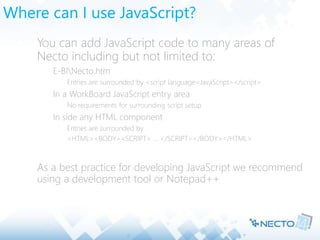 Where can I use JavaScript?
 You can add JavaScript code to many areas of
Necto including but not limited to:
 E-BINecto.htm
 Entries are surrounded by <script language=JavaScript></script>
 In a WorkBoard JavaScript entry area
 No requirements for surrounding script setup
 In side any HTML component
 Entries are surrounded by
 <HTML><BODY><SCRIPT> … </SCRIPT></BODY></HTML>
 As a best practice for developing JavaScript we recommend
using a development tool or Notepad++
 