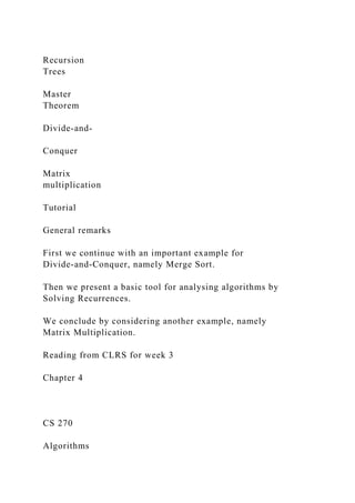 Recursion
Trees
Master
Theorem
Divide-and-
Conquer
Matrix
multiplication
Tutorial
General remarks
First we continue with an important example for
Divide-and-Conquer, namely Merge Sort.
Then we present a basic tool for analysing algorithms by
Solving Recurrences.
We conclude by considering another example, namely
Matrix Multiplication.
Reading from CLRS for week 3
Chapter 4
CS 270
Algorithms
 