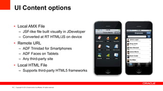 16 Copyright © 2013 Oracle and/or its affiliates. All rights reserved.
UI Content options
•  Local AMX File
–  JSF-like file built visually in JDeveloper
–  Converted at RT HTML/JS on device
•  Remote URL
–  ADF Trinidad for Smartphones
–  ADF Faces on Tablets
–  Any third-party site
•  Local HTML File
–  Supports third-party HTML5 frameworks
 