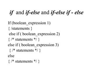 if and if-else and if-else if - else
If (boolean_expression 1)
{ /statements }
else if ( boolean_expression 2)
{ /* statements */ }
else if ( boolean_expression 3)
{ /* statements */ }
else
{ /* statements */ }
 
