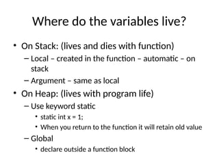 Where do the variables live?
• On Stack: (lives and dies with function)
– Local – created in the function – automatic – on
stack
– Argument – same as local
• On Heap: (lives with program life)
– Use keyword static
• static int x = 1;
• When you return to the function it will retain old value
– Global
• declare outside a function block
 