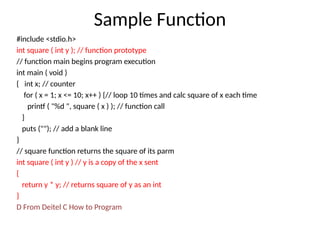 Sample Function
#include <stdio.h>
int square ( int y ); // function prototype
// function main begins program execution
int main ( void )
{ int x; // counter
for ( x = 1; x <= 10; x++ ) {// loop 10 times and calc square of x each time
printf ( "%d ", square ( x ) ); // function call
}
puts (""); // add a blank line
}
// square function returns the square of its parm
int square ( int y ) // y is a copy of the x sent
{
return y * y; // returns square of y as an int
}
D From Deitel C How to Program
 