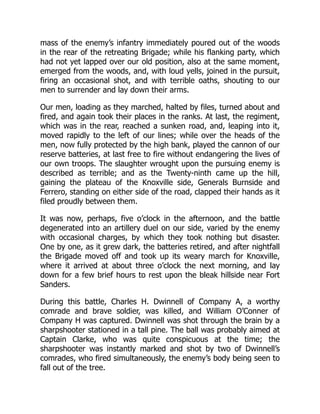 mass of the enemy’s infantry immediately poured out of the woods
in the rear of the retreating Brigade; while his flanking party, which
had not yet lapped over our old position, also at the same moment,
emerged from the woods, and, with loud yells, joined in the pursuit,
firing an occasional shot, and with terrible oaths, shouting to our
men to surrender and lay down their arms.
Our men, loading as they marched, halted by files, turned about and
fired, and again took their places in the ranks. At last, the regiment,
which was in the rear, reached a sunken road, and, leaping into it,
moved rapidly to the left of our lines; while over the heads of the
men, now fully protected by the high bank, played the cannon of our
reserve batteries, at last free to fire without endangering the lives of
our own troops. The slaughter wrought upon the pursuing enemy is
described as terrible; and as the Twenty-ninth came up the hill,
gaining the plateau of the Knoxville side, Generals Burnside and
Ferrero, standing on either side of the road, clapped their hands as it
filed proudly between them.
It was now, perhaps, five o’clock in the afternoon, and the battle
degenerated into an artillery duel on our side, varied by the enemy
with occasional charges, by which they took nothing but disaster.
One by one, as it grew dark, the batteries retired, and after nightfall
the Brigade moved off and took up its weary march for Knoxville,
where it arrived at about three o’clock the next morning, and lay
down for a few brief hours to rest upon the bleak hillside near Fort
Sanders.
During this battle, Charles H. Dwinnell of Company A, a worthy
comrade and brave soldier, was killed, and William O’Conner of
Company H was captured. Dwinnell was shot through the brain by a
sharpshooter stationed in a tall pine. The ball was probably aimed at
Captain Clarke, who was quite conspicuous at the time; the
sharpshooter was instantly marked and shot by two of Dwinnell’s
comrades, who fired simultaneously, the enemy’s body being seen to
fall out of the tree.
 