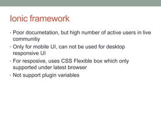 Ionic framework
• Poor documetation, but high number of active users in live
communitiy
• Only for mobile UI, can not be used for desktop
responsive UI
• For resposive, uses CSS Flexible box which only
supported under latest browser
• Not support plugin variables
 