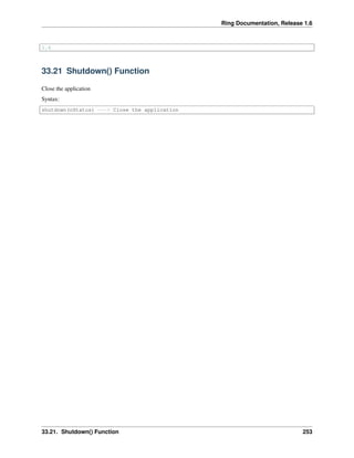 Ring Documentation, Release 1.6
1.6
33.21 Shutdown() Function
Close the application
Syntax:
shutdown(nStatus) ---> Close the application
33.21. Shutdown() Function 253
 