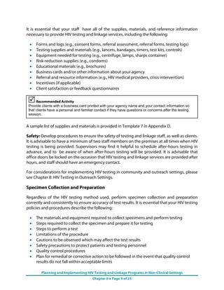 Planning and Implementing HIV Testing and Linkage Programs in Non-Clinical Settings
Chapter 6 ● Page 9 of 25
It is essential that your staff have all of the supplies, materials, and reference information
necessary to provide HIV testing and linkage services, including the following:
•
•
•
•
•
•
•
•
•
Forms and logs (e.g., consent forms, referral assessment, referral forms, testing logs)
Testing supplies and materials (e.g., lancets, bandages, timers, test kits, controls)
Equipment needed for testing (e.g., centrifuge, lamps, sharps container)
Risk-reduction supplies (e.g., condoms)
Educational materials (e.g., brochures)
Business cards and/or other information about your agency
Referral and resource information (e.g., HIV medical providers, crisis intervention)
Incentives (if applicable)
Client satisfaction or feedback questionnaires
Recommended Activity
Provide clients with a business card printed with your agency name and your contact information so
that clients have a personal and familiar contact if they have questions or concerns after the testing
session.
A sample list of supplies and materials is provided in Template 7 in Appendix D.
Safety: Develop procedures to ensure the safety of testing and linkage staff, as well as client
It is advisable to have a minimum of two staff members on the premises at all times when HI
i
s.
V
n
at
e
n
g
testing is being provided. Supervisors may find it helpful to schedule after-hours testing
advance, and to be aware of when after-hours testing will be provided. It is advisable th
office doors be locked on the occasion that HIV testing and linkage services are provided aft
hours, and staff should have an emergency contact.
For considerations for implementing HIV testing in community and outreach settings, pleas
see Chapter 8: HIV Testing in Outreach Settings.
Specimen Collection and Preparation
Regardless of the HIV testing method used, perform specimen collection and preparatio
correctly and consistently to ensure accuracy of test results. It is essential that your HIV testin
policies and procedures describe the following:
er
•
•
•
•
•
•
•
•
The materials and equipment required to collect specimens and perform testing
Steps required to collect the specimen and prepare it for testing
Steps to perform a test
Limitations of the procedure
Cautions to be observed which may affect the test results
Safety precautions to protect patients and testing personnel
Quality control procedures
Plan for remedial or corrective action to be followed in the event that quality control
results do not fall within acceptable limits
 