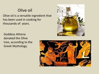 Olive oil
Olive oil is a versatile ingredient that
has been used in cooking for
thousands of years.


Goddess Athena
donated the Olive
tree, according to the
Greek Mythology.
 