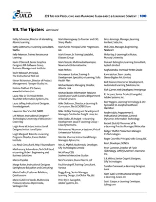 239 Tips for Producing and Managing Flash-based e-Learning Content |                             100


VII. The Tipsters                  continued

Kathy Schroeder, Director of Marketing,        Mark Hemingway, Co-founder and CIO,         Petra Jennings, Manager, Learning
Atomic Learning                                Sharp Media                                 Content, Saba, Inc.
Kathy Zottmann, e-Learning Consultant,         Mark Scher, Principal, Scher Progression,   Phil Cross, Manager, Engineering,
WaMu                                           LLC                                         NexLearn
Kelly Peterson,Trainer, Renaissance            Mark Simon, Sr.Training Specialist,         Philip Roy, E-Learning Facilitator,
Learning                                       Eliassen Group                              Massey University
Kevin O'Donnell, Senior Graphics               Mark Temple, Multimedia Developer,          Prakash Bebington, Learning Consultant,
Designer, JDA Software Group,                  Newmarket Internation Inc.                  Aptech Limited
Business Management Institute
                                               Matt Perkins                                Raghavendra,Technical Writer, Oracle
Kevin Wilcoxon, Principal,
                                               Maureen A. Barlow,Training &                Ram Mohan,Team Leader,
The Instructional Web LLC
                                               Development Specialist, e-Learning,Tufts    Sterco Digitex Pvt. Limited
Kieran Richardson, Director of Product         Health Plan
                                                                                           Red Resener, Director of Development,
Management, Flypaper Studio, Inc.
                                               Michael Alcock, Managing Director,          Automated Learning Solutions, Inc.
Krishna Prathab R V, Owner,                    Atlantic Link
                                                                                           Rich Garner,Web Developer, Amerigroup
www.lastashero.com
                                               Michael Baker, Information Resource
                                                                                           RJ Jacquez, Senior Product Evangelist,
Laura Filla, Sr.Technical Writer,              Coordinator, South Carolina Department
                                                                                           Adobe Systems, Inc.
TouchNet Information Systems, Inc.             of Social Services
                                                                                           Rob Wiggins, Learning Technology & OD
Laura Jaffrey, Instructional Designer,         Mike Dickinson, Director, e-Learning &
                                                                                           Specialist, St. Josephs Healthcare
Knowledgework                                  Curriculum,The SCOOTER Store
                                                                                           Hamilton
Lawrence Yau, Scientist, NATO                  Mike Hobby,Training and Development
                                                                                           Robbe Addis, Programmer &
                                               Manager, Oak Harbor Freight Lines, Inc.
Leif Nelson, Instructional Designer/                                                       Instructional Developer, General
Technologist, University of Wisconsin –        Milo Dodds, IT Analyst – e-Learning         Dynamics Information Technology
Green Bay                                      Development Lead, IT Learning Group –
                                                                                           Robert (Butch) Pfremmer, VP &
                                               Cisco Systems Inc.
Leigh Anne McIntyre, Instructional                                                         e-Learning Practice Manager,Welocalize
Designer, Instructional Spice                  Mohammad Nouman, e-Lecturer, Virtual
                                                                                           Rodger Stuffel, Production Manager,
                                               University of Pakistan
Leigh Margaret Roberts, e-Learning                                                         C2 Technologies
Programs Director, Career Builder              Monika Sharma, Instructional Design
                                                                                           Roger Courville, Principal, 1080 Group, LLC
Institute                                      Manager, Aptara, Inc.
                                                                                           Rosh, Developer, SONGS
Lisa Neal, Consultant, http://lisaneal.com     Mrs. G. Mythili, Multimedia Developer,
                                               Sify Technologies Limited                   Ryan Cameron, Director of Flash
Madhanaraj Kubenderan,Tech Skill Lead,
                                                                                           Technology, Jeffrey Gitomer's Train One,
e-Learning, Robert Engineering and             Nick Floro, CEO,
                                                                                           Inc.
Business Solutions                             Sealworks Interactive Studios
                                                                                           S.R.Mithra, Senior Graphic Designer,
Marcia Papalas                                 Nick Stanziani, Duane Morris, LLP
                                                                                           Sify Technologies
Marge Rutter, Instructional Designer,          Paul Vandegriff,Training Consultant,
                                                                                           Sanatan Saraswati, e-Learning Designer,
Springhouse Education and Consulting           Various
                                                                                           Axial
Maria Coelho, Customer Relations,              Peggy Pang, Senior Manager,
                                                                                           Scott Gale, Sr. Instructional Designer
QuickLessons                                   Learning Design, U21Global Pte, Ltd.
                                                                                           e-Learning, Graco, inc
Mario Gutiérrez Toledo, Multimedia             Peter Ryce, Evangelist,
                                                                                           Scott Gaspar, e-Learning Developer,
Producer, Mystica Hipermedia,                  Adobe Systems, Inc.
                                                                                           Jobing.com
Santiago-Chile
 