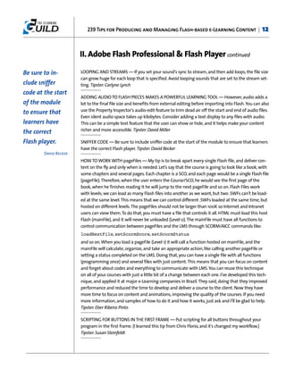 239 Tips for Producing and Managing Flash-based e-Learning Content |                             12


                       II. Adobe Flash Professional & Flash Player continued

Be sure to in-         LOOPING AND STREAMS — If you set your sound's sync to stream, and then add loops, the file size
                       can grow huge for each loop that is specified. Avoid looping sounds that are set to the stream set-
clude sniffer          ting. Tipster: Carlyne Lynch
code at the start
                       ADDING AUDIO TO FLASH PIECES MAKES A POWERFUL LEARNING TOOL — However, audio adds a
of the module          lot to the final file size and benefits from external editing before importing into Flash. You can also
                       use the Property Inspector's audio-edit feature to trim dead air off the start and end of audio files.
to ensure that
                       Even silent audio space takes up kilobytes. Consider adding a text display to any files with audio.
learners have          This can be a simple text feature that the user can show or hide, and it helps make your content
                       richer and more accessible. Tipster: David Miller
the correct
Flash player.          SNIFFER CODE — Be sure to include sniffer code at the start of the module to ensure that learners
                       have the correct Flash player. Tipster: David Becker
        David Becker
                       HOW TO WORK WITH pageFiles — My tip is to break apart every single Flash file, and deliver con-
                       tent on the fly and only when is needed. Let’s say that the course is going to look like a book, with
                       some chapters and several pages. Each chapter is a SCO, and each page would be a single Flash file
                       (pageFile). Therefore, when the user enters the Course/SCO, he would see the first page of the
                       book, when he finishes reading it he will jump to the next pageFile and so on. Flash Files work
                       with levels; we can load as many Flash files into another as we want, but two .SWFs can't be load-
                       ed at the same level. This means that we can control different .SWFs loaded at the same time, but
                       hosted on different levels. The pageFiles should not be larger than 100K so Internet and Intranet
                       users can view them. To do that, you must have a file that controls it all. HTML must load this host
                       Flash (mainFile), and it will never be unloaded (Level 0). The mainFile must have all functions to
                       control communication between pageFiles and the LMS through SCORM/AICC commands like:
                       loadNextFile, setScormScore, setScormStatus
                       and so on. When you load a pageFile (Level 1) it will call a function hosted on mainFile, and the
                       mainFile will calculate, organize, and take an appropriate action, like calling another pageFile or
                       setting a status completed on the LMS. Doing that, you can have a single file with all functions
                       (programming once) and several files with just content. This means that you can focus on content
                       and forget about codes and everything to communicate with LMS. You can reuse this technique
                       on all of your courses with just a little bit of a change between each one. I’ve developed this tech-
                       nique, and applied it at major e-Learning companies in Brazil. They said, doing that they improved
                       performance and reduced the time to develop and deliver a course to the client. Now they have
                       more time to focus on content and animations, improving the quality of the courses. If you need
                       more information, and samples of how to do it and how it works, just ask and I’ll be glad to help.
                       Tipster: Eber Ribeiro Pinto

                       SCRIPTING FOR BUTTONS IN THE FIRST FRAME — Put scripting for all buttons throughout your
                       program in the first frame. (I learned this tip from Chris Florio, and it's changed my workflow.)
                       Tipster: Susan Steinfeldt
 