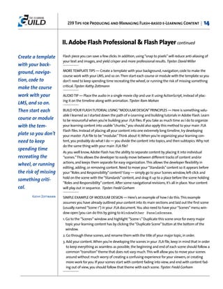 239 Tips for Producing and Managing Flash-based e-Learning Content |                             14


                        II. Adobe Flash Professional & Flash Player continued

Create a template       Flash piece you can save a few clicks. In addition, using “snap to pixels” will reduce anti-aliasing of
                        your text and images, and yield crisper and more professional results. Tipster: David Miller
with your back-
                        MORE TEMPLATE TIPS — Create a template with your background, navigation, code to make the
ground, naviga-
                        course work with your LMS, and so on. Then start each course or module with the template so you
tion, code to           don't need to keep spending time recreating the wheel, or running the risk of missing something
                        critical. Tipster: Kathy Zottmann
make the course
work with your          AUDIO TIP — Place the audio in a single movie clip and use it using ActionScript, instead of plac-
                        ing it on the timeline along with animation. Tipster: Ram Mohan
LMS, and so on.
Then start each         BUILD YOUR FLASH TUTORIAL USING “MODULAR DESIGN” PRINCIPLES — Here is something valu-
                        able I learned as I started down the path of e-Learning and building tutorials in Adobe Flash. Learn
course or module        to be resourceful when you’re building your .FLA files. If you take as much time as I do to organize
with the tem-           your learning content into usable “chunks,” you should also apply this method to your main .FLA
                        Flash files. Instead of placing all your content into one extremely long timeline, try developing
plate so you don't      your master .FLA file to be “modular.”Think about it:When you’re organizing your learning con-
need to keep            tent, you probably do what I do — you divide the content into topics, and then subtopics. Why not
                        do the same thing with your main .FLA file?
spending time
                        As you well know, Adobe Flash has the ability to separate content by placing it into individual
recreating the          “scenes.”This allows the developer to easily move between different tracks of content and/or
                        actions, and keeps them separate for easy organization. This allows the developer flexibility in
wheel, or running
                        editing, adding, or removing content. Need to move your “Standards” content so it appears before
the risk of missing     your “Roles and Responsibility” content? Easy — simply go to your Scenes window, left-click and
                        hold on the scene with the “Standards” content, and drag it up to a place before the scene holding
something criti-
                        “Roles and Responsibility” content. After some navigational revisions, it’s all in place. Your content
cal.                    will play out in sequence. Tipster: Fredd Gorham

       Kathy Zottmann   SIMPLE EXAMPLE OF MODULAR DESIGN — Here’s an example of how I do this. This example
                        assumes you have already outlined your content into its main sections and laid out the first scene
                        (usually named “Scene 1”) in your .FLA document. You also need to have your “Scenes” menu win-
                        dow open (you can do this by going to WindowOther PanelsScenes.
                        1. Go to the ”Scenes“ window and highlight ”Scene 1.” Duplicate this scene once for every major
                           topic your learning content has by clicking the “Duplicate Scene” button at the bottom of the
                           window.
                        2. Go through these scenes, and rename them with the title of your major topic, in order.
                        3. Add your content. When you’re developing the scenes in your .FLA file, keep in mind that in order
                           to keep everything as seamless as possible, the beginning and end of each scene should follow a
                           common “transition” theme that does not vary much. This will allow you to move your scenes
                           around without much worry of creating a confusing experience for your viewers, or creating
                           more work for you. If your scenes start with content fading into view, and end with content fad-
                           ing out of view, you should follow that theme with each scene. Tipster: Fredd Gorham
 
