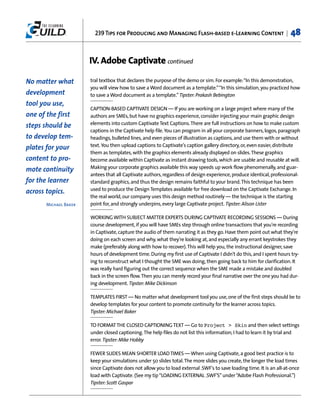 239 Tips for Producing and Managing Flash-based e-Learning Content |                          48


                       IV. Adobe Captivate continued

No matter what         tral textbox that declares the purpose of the demo or sim. For example:“In this demonstration,
                       you will view how to save a Word document as a template.”“In this simulation, you practiced how
development            to save a Word document as a template.” Tipster: Prakash Bebington
tool you use,
                       CAPTION-BASED CAPTIVATE DESIGN — If you are working on a large project where many of the
one of the first       authors are SMEs, but have no graphics experience, consider injecting your main graphic design
                       elements into custom Captivate Text Captions. There are full instructions on how to make custom
steps should be
                       captions in the Captivate help file. You can program in all your corporate banners, logos, paragraph
to develop tem-        headings, bulleted lines, and even pieces of illustration as captions, and use them with or without
                       text. You then upload captions to Captivate's caption gallery directory, or, even easier, distribute
plates for your
                       them as templates, with the graphics elements already displayed on slides. These graphics
content to pro-        become available within Captivate as instant drawing tools, which are usable and reusable at will.
                       Making your corporate graphics available this way speeds up work flow phenomenally, and guar-
mote continuity
                       antees that all Captivate authors, regardless of design experience, produce identical, professional-
for the learner        standard graphics, and thus the design remains faithful to your brand. This technique has been
                       used to produce the Design Templates available for free download on the Captivate Exchange. In
across topics.
                       the real world, our company uses this design method routinely — the technique is the starting
       Michael Baker   point for, and strongly underpins, every large Captivate project. Tipster: Alison Lister

                       WORKING WITH SUBJECT MATTER EXPERTS DURING CAPTIVATE RECORDING SESSIONS — During
                       course development, if you will have SMEs step through online transactions that you're recording
                       in Captivate, capture the audio of them narrating it as they go. Have them point out what they're
                       doing on each screen and why, what they're looking at, and especially any errant keystrokes they
                       make (preferably along with how to recover). This will help you, the instructional designer, save
                       hours of development time. During my first use of Captivate I didn't do this, and I spent hours try-
                       ing to reconstruct what I thought the SME was doing, then going back to him for clarification. It
                       was really hard figuring out the correct sequence when the SME made a mistake and doubled
                       back in the screen flow. Then you can merely record your final narrative over the one you had dur-
                       ing development. Tipster: Mike Dickinson

                       TEMPLATES FIRST — No matter what development tool you use, one of the first steps should be to
                       develop templates for your content to promote continuity for the learner across topics.
                       Tipster: Michael Baker

                       TO FORMAT THE CLOSED CAPTIONING TEXT — Go to Project > Skin and then select settings
                       under closed captioning. The help files do not list this information; I had to learn it by trial and
                       error. Tipster: Mike Hobby

                       FEWER SLIDES MEAN SHORTER LOAD TIMES — When using Captivate, a good best practice is to
                       keep your simulations under 50 slides total. The more slides you create, the longer the load times
                       since Captivate does not allow you to load external .SWF's to save loading time. It is an all-at-once
                       load with Captivate. (See my tip “LOADING EXTERNAL .SWF'S” under “Adobe Flash Professional.”)
                       Tipster: Scott Gaspar
 