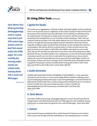 239 Tips for Producing and Managing Flash-based e-Learning Content |                           73


                        XI. Using Other Tools continued

Sonic Memo Tool-        I. Ignite Pro Studio
kit by Jay Jennings     This tool focuses on aggregating or “stitching” multiple media types together, and then publishing
(www.jayjennings.       them as one structured course or a single lesson. It does import a variety of media formats, but for
                        the purposes of this particular eLearning Guild e-Book, .FLV and .SWF files are definitely among
com) is a quick,        the supported types. .FLVs play back as simple movies of course, but .SWF files do retain their
easy tool to put        interactivity if you developed them as such. Pro Studio considers everything a “slide” which can
                        simply be moved up and down in the order, added, replaced, and so on. Once you have your Flash
VCR-control-type        content in the right order (and perhaps added screenshots, PowerPoints, other movie formats,
buttons and em-         image files, or Webcam videos around the Flash content) you can then republish the content to a
                        new standalone .SWF that has all of the combined media in it. That’s not where the fun ends.
bed Flash-based         Ignite Pro Studio can also publish to .SWF, HTML, .EXE, SCORM 1.2 (yes, Ignite has a quiz mode),
audio into HTML         .DOC, .PDF, and .RTF. Even that’s not where the fun ends. There is also a free hosting service called
                        IgniteCAST that you can publish directly to. Once uploaded, you can share the final output publicly,
pages. For a low        or privately to specific users. Yes, there are subscription fees at ignitecast.com, but you have to
monthly fee,            upload a fair amount of content before you hit any space limit that would trigger a need to use
                        the paid plans. If all you want to do is manage a bunch of Flash files easily and quickly, this tool is
training profes-        very good for that purpose. However, the added benefit of being able to stitch in other media
sionals can             types around Flash is what really makes it useful. Tipster: Jeff Holth

embed audio
training blurbs         J. Audio Generator
into e-mails and        LOOKING FOR A QUICK WAY TO ADD A TESTIMONIAL TO YOUR WEBSITE? — I have used Audio
                        Generator for over four years; it is a low-cost but highly effective method for collecting, convert-
Web pages.
                        ing, and creating plug-and-play code to place in your training Webpages. I use Audio Generator for
         Karen Miller   gathering client testimonials online, as well as creating audio training blurbs (up to 10 minutes) to
                        embed in my Web sites. Listen and see Audio Generator in action on my Web site
                        (www.design2train.com) I like it because you can embed audio in just three clicks.
                        Tipster: Karen Miller


                        K. Sonic Memo
                        Sonic Memo Toolkit by Jay Jennings (www.jayjennings.com) is a quick, easy tool to put VCR-con-
                        trol-type buttons and embed Flash-based audio into HTML pages. For a low monthly fee, training
                        professionals can embed audio training blurbs into e-mails and Web pages. Tipster: Karen Miller


                        L. Zamzar
                        How many times have you needed your file in another format and it becomes such a hassle to
                        make sure you have the right conversion tools? Worry no more. www.Zamzar.com is an online
 