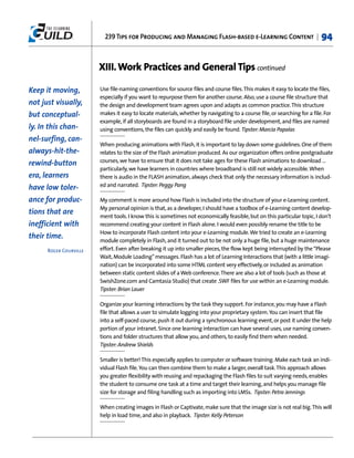 239 Tips for Producing and Managing Flash-based e-Learning Content |                            94


                        XIII. Work Practices and General Tips continued

Keep it moving,         Use file-naming conventions for source files and course files. This makes it easy to locate the files,
                        especially if you want to repurpose them for another course. Also, use a course file structure that
not just visually,      the design and development team agrees upon and adapts as common practice. This structure
but conceptual-         makes it easy to locate materials, whether by navigating to a course file, or searching for a file. For
                        example, if all storyboards are found in a storyboard file under development, and files are named
ly. In this chan-       using conventions, the files can quickly and easily be found. Tipster: Marcia Papalas
nel-surfing, can-
                        When producing animations with Flash, it is important to lay down some guidelines. One of them
always-hit-the-         relates to the size of the Flash animation produced. As our organization offers online postgraduate
                        courses, we have to ensure that it does not take ages for these Flash animations to download …
rewind-button
                        particularly, we have learners in countries where broadband is still not widely accessible. When
era, learners           there is audio in the FLASH animation, always check that only the necessary information is includ-
                        ed and narrated. Tipster: Peggy Pang
have low toler-
ance for produc-        My comment is more around how Flash is included into the structure of your e-Learning content.
                        My personal opinion is that, as a developer, I should have a toolbox of e-Learning content develop-
tions that are          ment tools. I know this is sometimes not economically feasible, but on this particular topic, I don't
inefficient with        recommend creating your content in Flash alone. I would even possibly rename the title to be
                        How to incorporate Flash content into your e-Learning module. We tried to create an e-Learning
their time.             module completely in Flash, and it turned out to be not only a huge file, but a huge maintenance
      Roger Courville   effort. Even after breaking it up into smaller pieces, the flow kept being interrupted by the “Please
                        Wait, Module Loading” messages. Flash has a lot of Learning Interactions that (with a little imagi-
                        nation) can be incorporated into some HTML content very effectively, or included as animation
                        between static content slides of a Web conference. There are also a lot of tools (such as those at
                        SwishZone.com and Camtasia Studio) that create .SWF files for use within an e-Learning module.
                        Tipster: Brian Lauer

                        Organize your learning interactions by the task they support. For instance, you may have a Flash
                        file that allows a user to simulate logging into your proprietary system. You can insert that file
                        into a self-paced course, push it out during a synchronous learning event, or post it under the help
                        portion of your intranet. Since one learning interaction can have several uses, use naming conven-
                        tions and folder structures that allow you, and others, to easily find them when needed.
                        Tipster: Andrew Shields

                        Smaller is better! This especially applies to computer or software training. Make each task an indi-
                        vidual Flash file. You can then combine them to make a larger, overall task. This approach allows
                        you greater flexibility with reusing and repackaging the Flash files to suit varying needs, enables
                        the student to consume one task at a time and target their learning, and helps you manage file
                        size for storage and filing handling such as importing into LMSs. Tipster: Petra Jennings

                        When creating images in Flash or Captivate, make sure that the image size is not real big. This will
                        help in load time, and also in playback. Tipster: Kelly Peterson
 