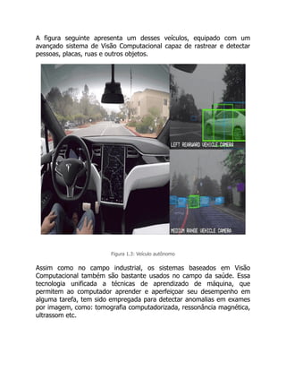 A figura seguinte apresenta um desses veículos, equipado com um
avançado sistema de Visão Computacional capaz de rastrear e detectar
pessoas, placas, ruas e outros objetos.
Figura 1.3: Veículo autônomo
Assim como no campo industrial, os sistemas baseados em Visão
Computacional também são bastante usados no campo da saúde. Essa
tecnologia unificada a técnicas de aprendizado de máquina, que
permitem ao computador aprender e aperfeiçoar seu desempenho em
alguma tarefa, tem sido empregada para detectar anomalias em exames
por imagem, como: tomografia computadorizada, ressonância magnética,
ultrassom etc.
 