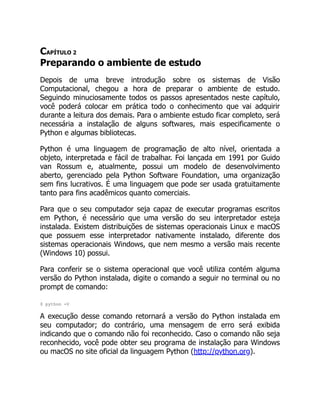 CAPÍTULO 2
Preparando o ambiente de estudo
Depois de uma breve introdução sobre os sistemas de Visão
Computacional, chegou a hora de preparar o ambiente de estudo.
Seguindo minuciosamente todos os passos apresentados neste capítulo,
você poderá colocar em prática todo o conhecimento que vai adquirir
durante a leitura dos demais. Para o ambiente estudo ficar completo, será
necessária a instalação de alguns softwares, mais especificamente o
Python e algumas bibliotecas.
Python é uma linguagem de programação de alto nível, orientada a
objeto, interpretada e fácil de trabalhar. Foi lançada em 1991 por Guido
van Rossum e, atualmente, possui um modelo de desenvolvimento
aberto, gerenciado pela Python Software Foundation, uma organização
sem fins lucrativos. É uma linguagem que pode ser usada gratuitamente
tanto para fins acadêmicos quanto comerciais.
Para que o seu computador seja capaz de executar programas escritos
em Python, é necessário que uma versão do seu interpretador esteja
instalada. Existem distribuições de sistemas operacionais Linux e macOS
que possuem esse interpretador nativamente instalado, diferente dos
sistemas operacionais Windows, que nem mesmo a versão mais recente
(Windows 10) possui.
Para conferir se o sistema operacional que você utiliza contém alguma
versão do Python instalada, digite o comando a seguir no terminal ou no
prompt de comando:
$ python -V
A execução desse comando retornará a versão do Python instalada em
seu computador; do contrário, uma mensagem de erro será exibida
indicando que o comando não foi reconhecido. Caso o comando não seja
reconhecido, você pode obter seu programa de instalação para Windows
ou macOS no site oficial da linguagem Python (http://python.org).
 