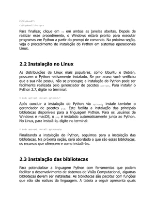 C:Python27
C:Python27Scripts
Para finalizar, clique em Ok em ambas as janelas abertas. Depois de
realizar esse procedimento, o Windows estará pronto para executar
programas em Python a partir do prompt de comando. Na próxima seção,
veja o procedimento de instalação do Python em sistemas operacionais
Linux.
2.2 Instalação no Linux
As distribuições de Linux mais populares, como Ubuntu e Debian,
possuem o Python nativamente instalado. Se por acaso você verificou
que a sua não possui, não se preocupe; a instalação do Python pode ser
facilmente realizada pelo gerenciador de pacotes apt-get. Para instalar o
Python 2.7, digite no terminal:
$ sudo apt-get install python2.7
Após concluir a instalação do Python via apt-get, instale também o
gerenciador de pacotes pip. Este facilita a instalação das principais
bibliotecas disponíveis para a linguagem Python. Para os usuários de
Windows e macOS, o pip é instalado automaticamente junto ao Python.
No Linux, para instalá-lo, digite no terminal:
$ sudo apt-get install python-pip
Finalizando a instalação do Python, seguimos para a instalação das
bibliotecas. Na próxima seção, será abordado o que são essas bibliotecas,
os recursos que oferecem e como instalá-las.
2.3 Instalação das bibliotecas
Para potencializar a linguagem Python com ferramentas que podem
facilitar o desenvolvimento de sistemas de Visão Computacional, algumas
bibliotecas devem ser instaladas. As bibliotecas são pacotes com funções
que não são nativas da linguagem. A tabela a seguir apresenta quais
 