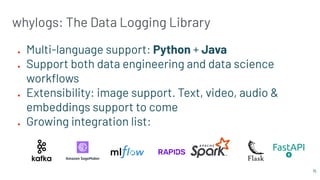 whylogs: The Data Logging Library
● Multi-language support: Python + Java
● Support both data engineering and data science
workﬂows
● Extensibility: image support. Text, video, audio &
embeddings support to come
● Growing integration list:
15
 
