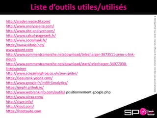 ©2015SpotPinkTousdroitsréservés.Diffusion&reproductioninterditessansaccordpréalable.
Liste d’outils utiles/utilisés
http://grader.rezoactif.com/
http://www.analyse-site.com/
http://www.site-analyzer.com/
http://www.calcul-pagerank.fr/
http://www.socialrank.fr/
https://www.whois.net/
www.qwant.com
http://www.commentcamarche.net/download/telecharger-3673511-xenu-s-link-
sleuth
http://www.commentcamarche.net/download/start/telecharger-34077030-
linkexaminer
http://www.screamingfrog.co.uk/seo-spider/
https://seeurank.yooda.com/
http://www.google.fr/intl/fr/analytics/
https://gephi.github.io/
http://www.webrankinfo.com/outils/ positionnement-google.php
http://www.alexa.com/
http://alyze.info/
http://klout.com/
https://hootsuite.com
 