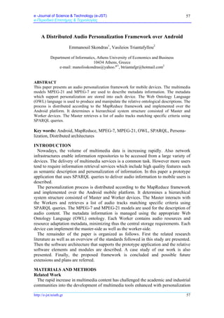 e -Journal of Science & Technology (e-JST)
e-Περιοδικό Επιστήμης & Τεχνολογίας
http://e-jst.teiath.gr 57
57
A Distributed Audio Personalization Framework over Android
Emmanouil Skondras1
, Vasileios Triantafyllou2
Department of Informatics, Athens University of Economics and Business
10434 Athens, Greece
e-mail: manolisskondras@yahoo.gr1
, btriantafgr@hotmail.com2
ABSTRACT
This paper presents an audio personalization framework for mobile devices. The multimedia
models MPEG-21 and MPEG-7 are used to describe metadata information. The metadata
which support personalization are stored into each device. The Web Ontology Language
(OWL) language is used to produce and manipulate the relative ontological descriptions. The
process is distributed according to the MapReduce framework and implemented over the
Android platform. It determines a hierarchical system structure consisted of Master and
Worker devices. The Master retrieves a list of audio tracks matching specific criteria using
SPARQL queries.
Key words: Android, MapReduce, MPEG-7, MPEG-21, OWL, SPARQL, Persona-
lization, Distributed architectures
INTRODUCTION
Nowadays, the volume of multimedia data is increasing rapidly. Also network
infrastructures enable information repositories to be accessed from a large variety of
devices. The delivery of multimedia services is a common task. However more users
tend to require information retrieval services which include high quality features such
as semantic description and personalization of information. In this paper a prototype
application that uses SPARQL queries to deliver audio information to mobile users is
described.
The personalization process is distributed according to the MapReduce framework
and implemented over the Android mobile platform. It determines a hierarchical
system structure consisted of Master and Worker devices. The Master interacts with
the Workers and retrieves a list of audio tracks matching specific criteria using
SPARQL queries. The MPEG-7 and MPEG-21 models are used for the description of
audio content. The metadata information is managed using the appropriate Web
Ontology Language (OWL) ontology. Each Worker contains audio resources and
resource adaptation metadata, minimizing thus the central storage requirements. Each
device can implement the master-side as well as the worker-side.
The remainder of the paper is organized as follows. First the related research
literature as well as an overview of the standards followed in this study are presented.
Then the software architecture that supports the prototype application and the relative
software elements and modules are described. A case study of our work is also
presented. Finally, the proposed framework is concluded and possible future
extensions and plans are referred.
MATERIALS AND METHODS
Related Work
The rapid increase in multimedia content has challenged the academic and industrial
communities into the development of multimedia tools enhanced with personalization
 